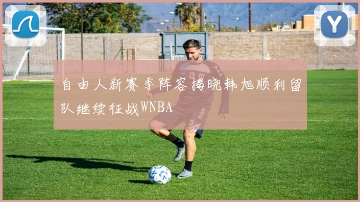 自由人新赛季阵容揭晓韩旭顺利留队继续征战WNBA