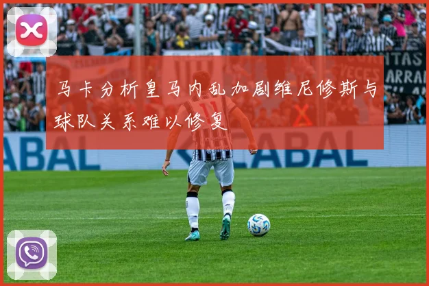 马卡分析皇马内乱加剧维尼修斯与球队关系难以修复