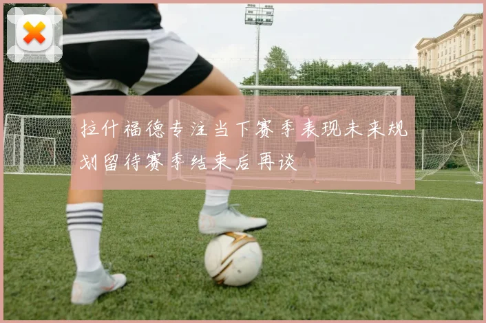 拉什福德专注当下赛季表现未来规划留待赛季结束后再谈