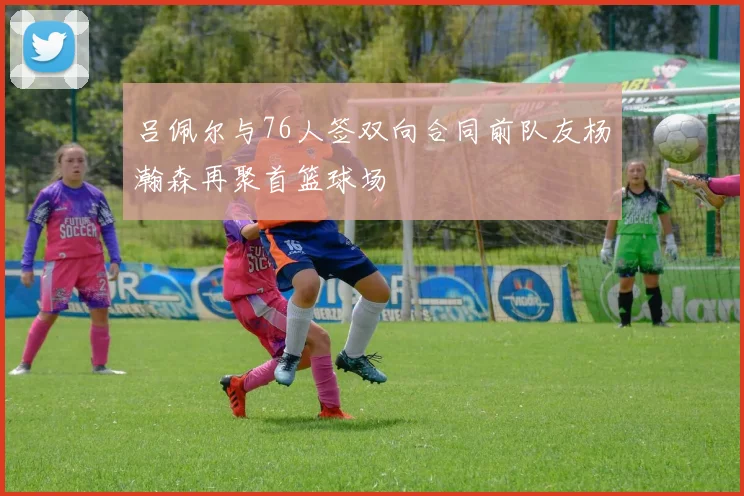 吕佩尔与76人签双向合同前队友杨瀚森再聚首篮球场