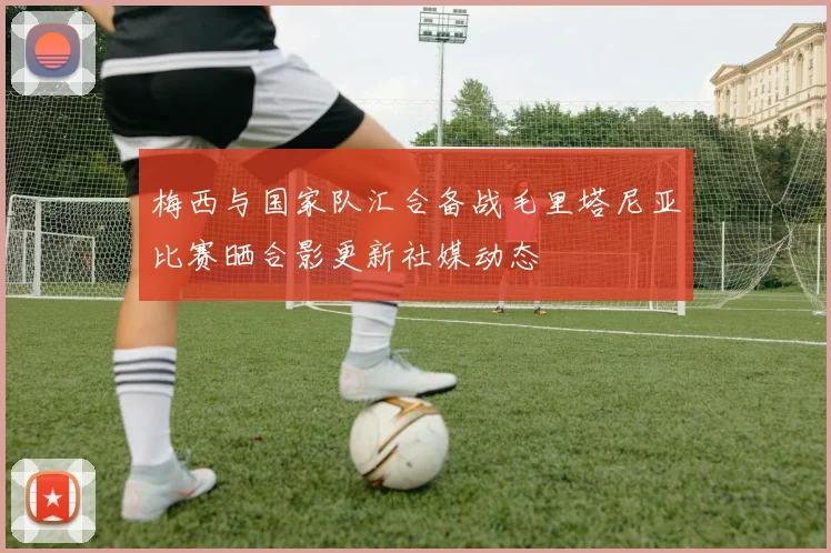 梅西与国家队汇合备战毛里塔尼亚比赛晒合影更新社媒动态