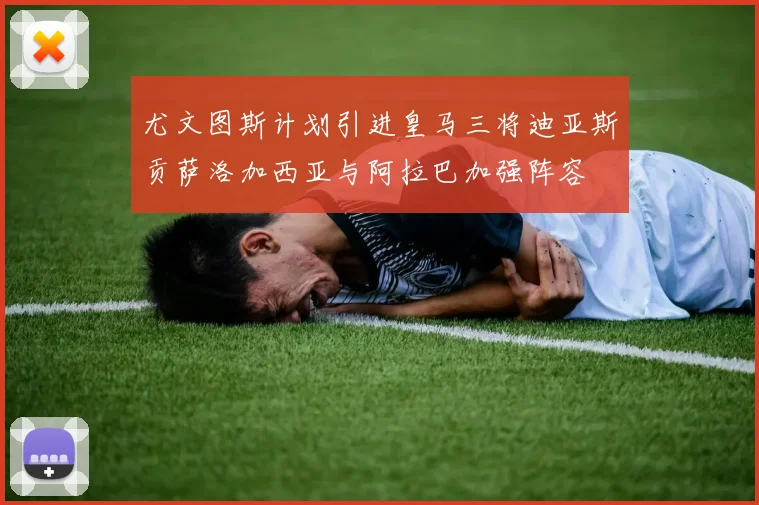 尤文图斯计划引进皇马三将迪亚斯贡萨洛加西亚与阿拉巴加强阵容