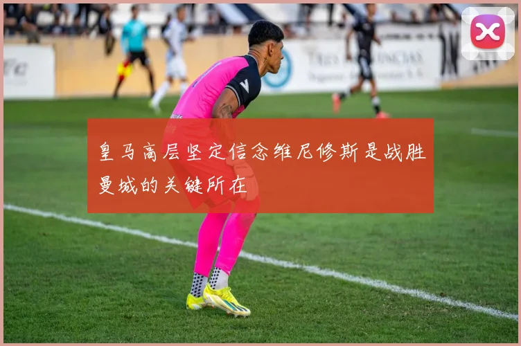 皇马高层坚定信念维尼修斯是战胜曼城的关键所在