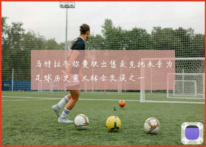 马特拉齐称曼联出售麦克托米奈为足球历史重大转会失误之一