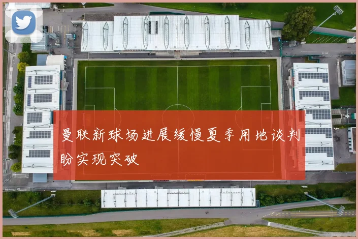 曼联新球场进展缓慢夏季用地谈判盼实现突破