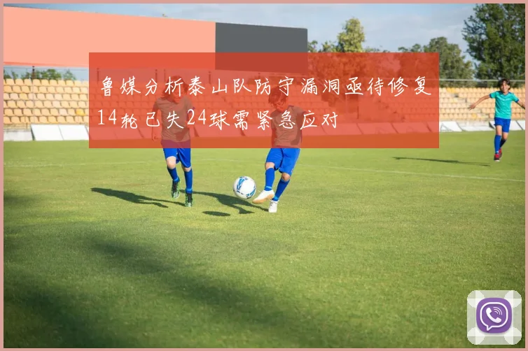 鲁媒分析泰山队防守漏洞亟待修复14轮已失24球需紧急应对