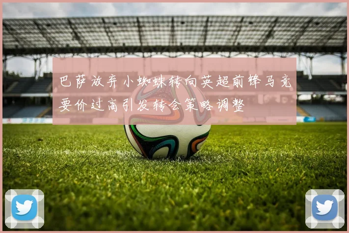 巴萨放弃小蜘蛛转向英超前锋马竞要价过高引发转会策略调整
