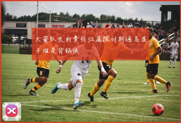 火箭队失利责任归属探讨斯通乌度卡谁是背锅侠