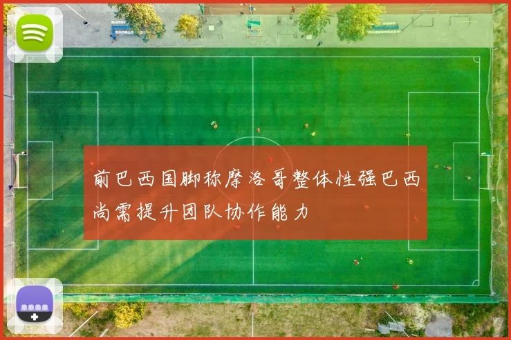 前巴西国脚称摩洛哥整体性强巴西尚需提升团队协作能力