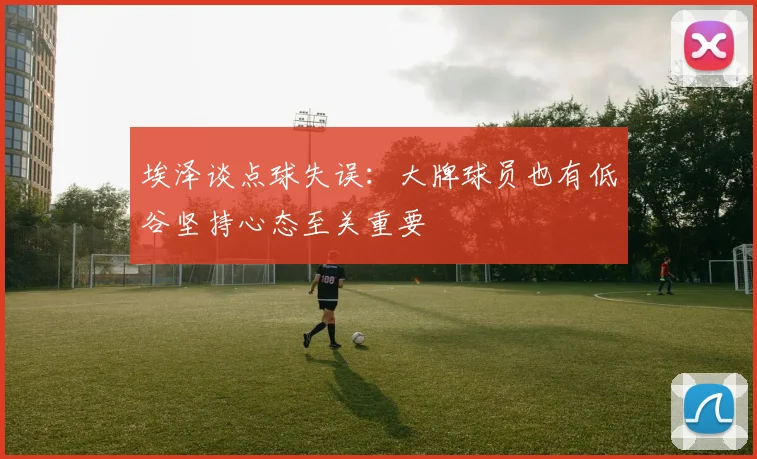 埃泽谈点球失误：大牌球员也有低谷坚持心态至关重要