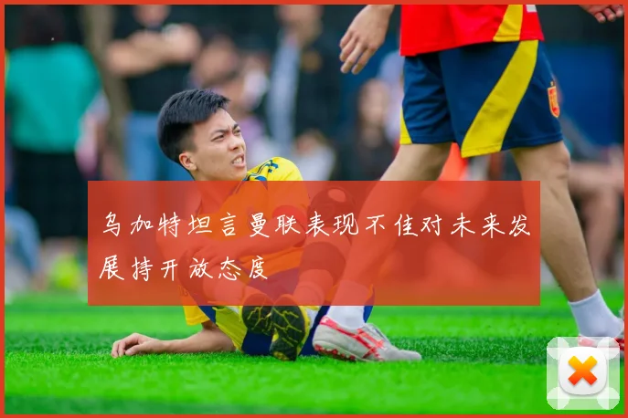 乌加特坦言曼联表现不佳对未来发展持开放态度