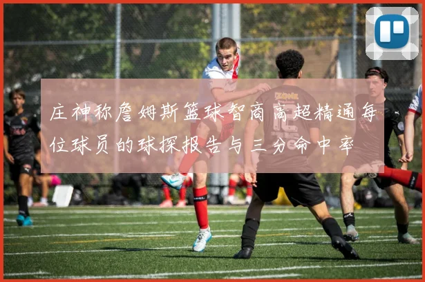 庄神称詹姆斯篮球智商高超精通每位球员的球探报告与三分命中率