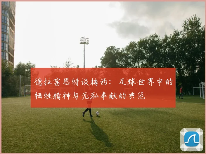 德拉富恩特谈梅西：足球世界中的牺牲精神与无私奉献的典范